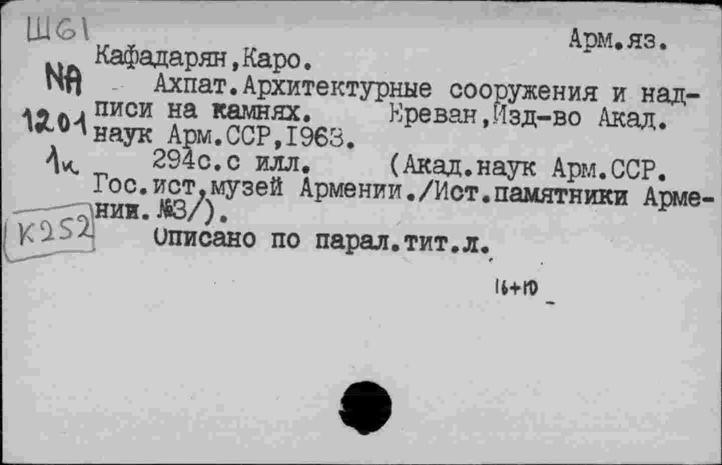 ﻿LUûl	Арм.яз.
Кафадарян,Каро.
Nfl	Ахпат.Архитектурные сооружения и над-
Л5л4писи на камнях. Ереван,Изд-во Акад.
'наук Арм.ССР,I960.
_	294с.с илл. (Акад.наук Арм.ССР.
нии*	Армении./Ист.памятники Арме
описано по парал.тит.л.
IHID